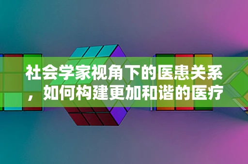 社会学家视角下的医患关系，如何构建更加和谐的医疗环境？