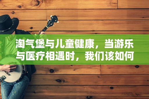 淘气堡与儿童健康，当游乐与医疗相遇时，我们该如何平衡？