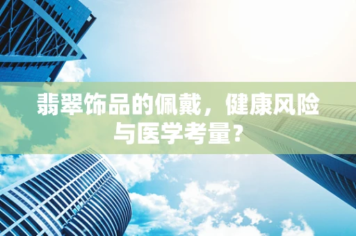 翡翠饰品的佩戴，健康风险与医学考量？