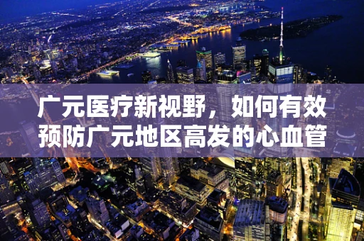 广元医疗新视野，如何有效预防广元地区高发的心血管疾病？
