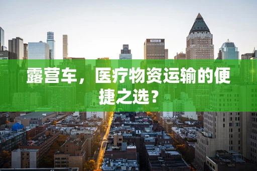 露营车，医疗物资运输的便捷之选？