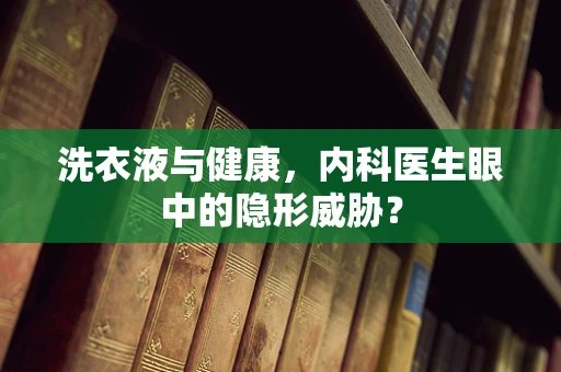 洗衣液与健康，内科医生眼中的隐形威胁？