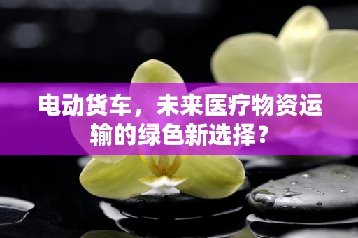 电动货车，未来医疗物资运输的绿色新选择？