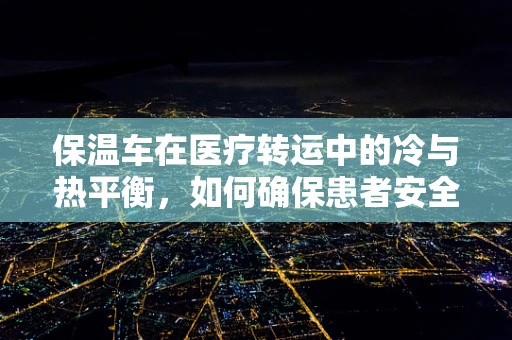 保温车在医疗转运中的冷与热平衡，如何确保患者安全？