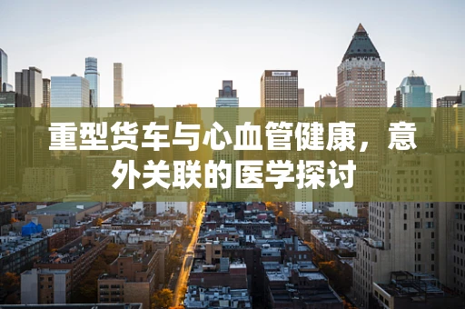 重型货车与心血管健康，意外关联的医学探讨