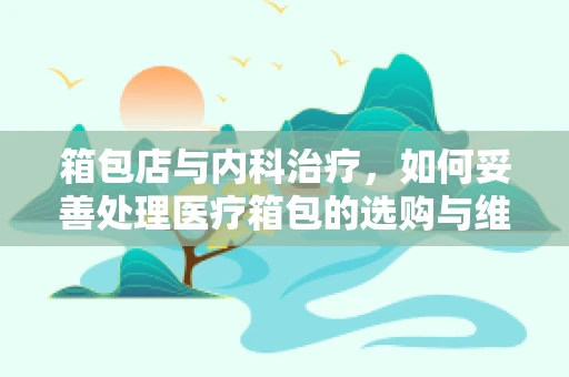 箱包店与内科治疗，如何妥善处理医疗箱包的选购与维护？