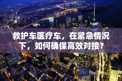 救护车医疗车，在紧急情况下，如何确保高效对接？
