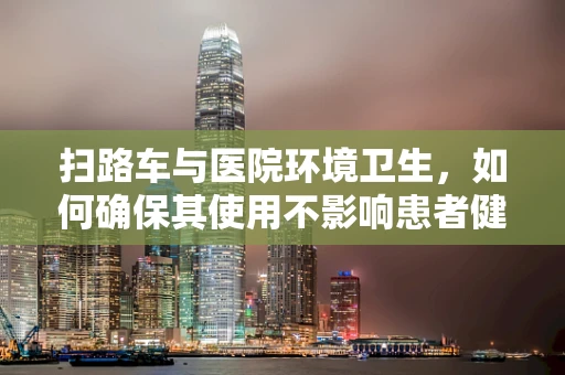 扫路车与医院环境卫生，如何确保其使用不影响患者健康？