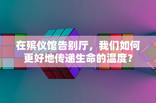 在殡仪馆告别厅，我们如何更好地传递生命的温度？