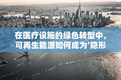 在医疗设施的绿色转型中，可再生能源如何成为‘隐形的治愈者’？