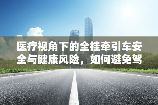 医疗视角下的全挂牵引车安全与健康风险，如何避免驾驶中的健康隐患？