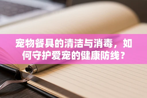 宠物餐具的清洁与消毒，如何守护爱宠的健康防线？