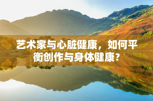 艺术家与心脏健康，如何平衡创作与身体健康？
