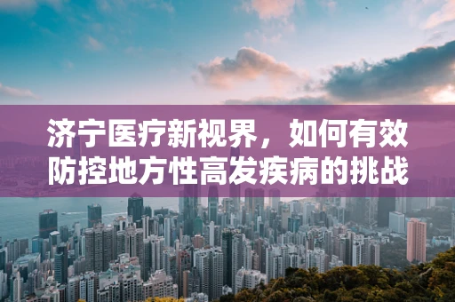 济宁医疗新视界，如何有效防控地方性高发疾病的挑战？