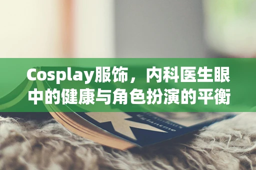 Cosplay服饰，内科医生眼中的健康与角色扮演的平衡