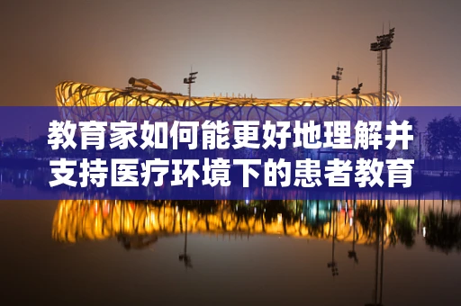 教育家如何能更好地理解并支持医疗环境下的患者教育？