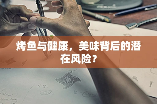 烤鱼与健康，美味背后的潜在风险？