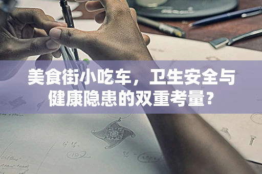 美食街小吃车，卫生安全与健康隐患的双重考量？