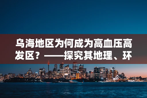 乌海地区为何成为高血压高发区？——探究其地理、环境与生活习惯的关联