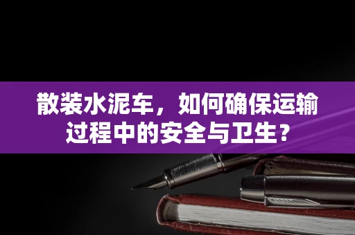 散装水泥车，如何确保运输过程中的安全与卫生？