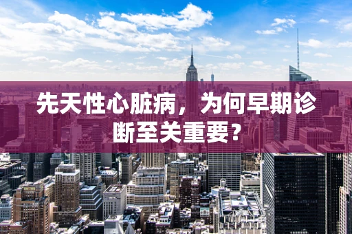 先天性心脏病，为何早期诊断至关重要？