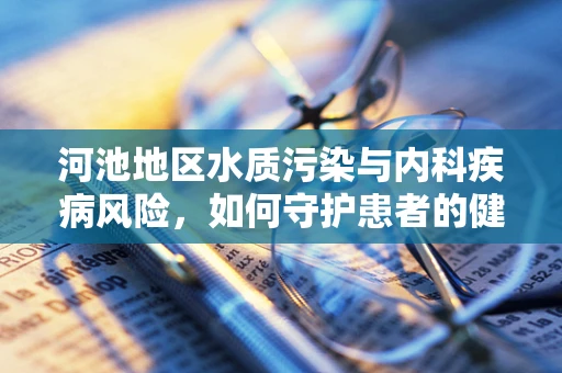 河池地区水质污染与内科疾病风险，如何守护患者的健康之河？