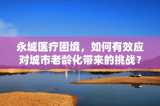 永城医疗困境，如何有效应对城市老龄化带来的挑战？