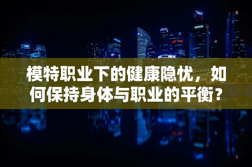 模特职业下的健康隐忧，如何保持身体与职业的平衡？