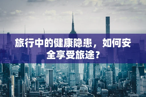 旅行中的健康隐患，如何安全享受旅途？