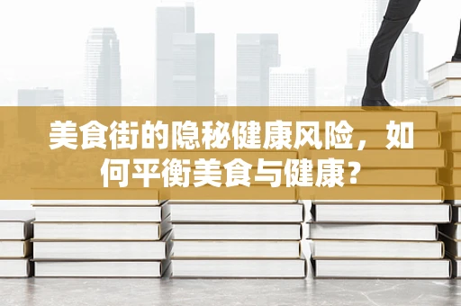 美食街的隐秘健康风险，如何平衡美食与健康？