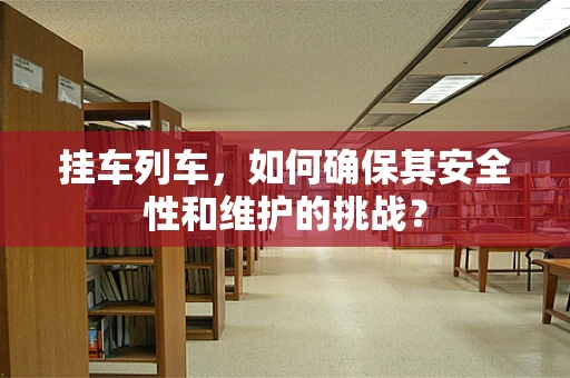 挂车列车，如何确保其安全性和维护的挑战？