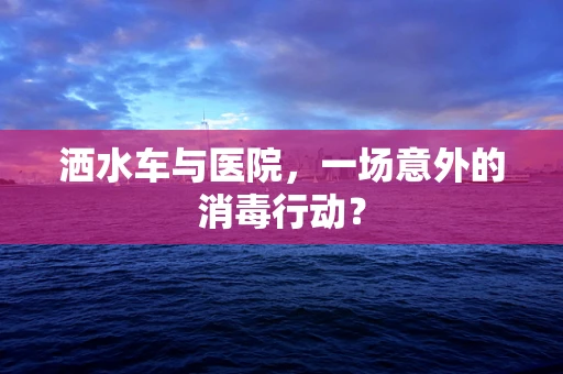 洒水车与医院，一场意外的消毒行动？