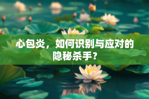 心包炎，如何识别与应对的隐秘杀手？