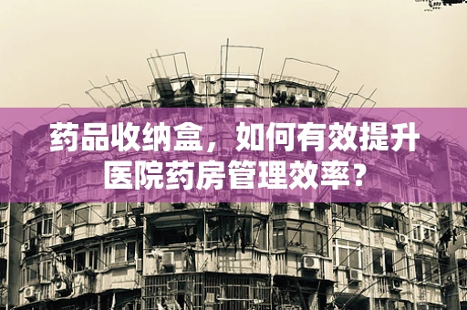 药品收纳盒，如何有效提升医院药房管理效率？
