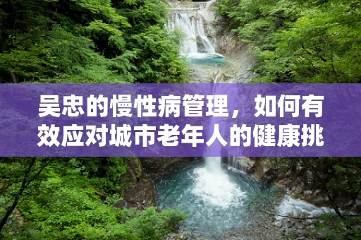 吴忠的慢性病管理，如何有效应对城市老年人的健康挑战？