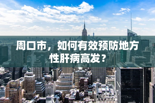 周口市，如何有效预防地方性肝病高发？