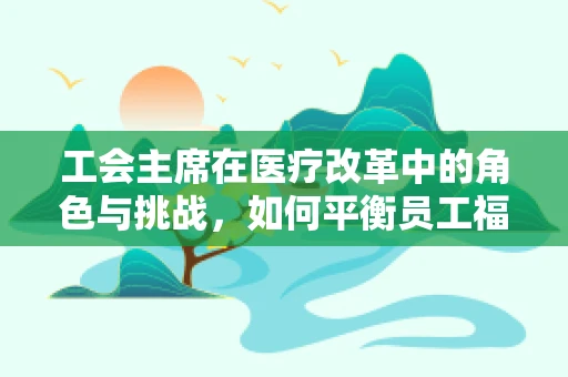 工会主席在医疗改革中的角色与挑战，如何平衡员工福利与医院运营效率？