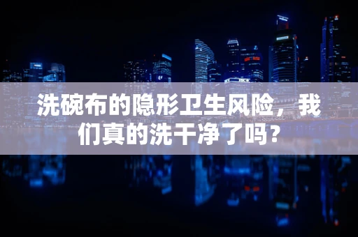 洗碗布的隐形卫生风险，我们真的洗干净了吗？
