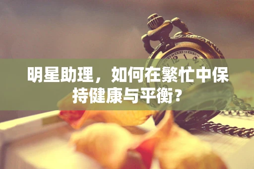 明星助理，如何在繁忙中保持健康与平衡？
