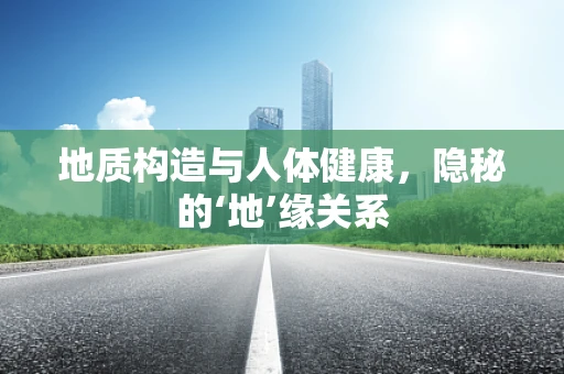 地质构造与人体健康，隐秘的‘地’缘关系