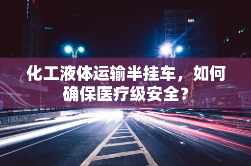 化工液体运输半挂车，如何确保医疗级安全？