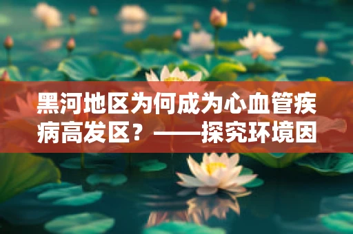 黑河地区为何成为心血管疾病高发区？——探究环境因素与健康风险