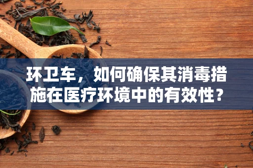 环卫车，如何确保其消毒措施在医疗环境中的有效性？