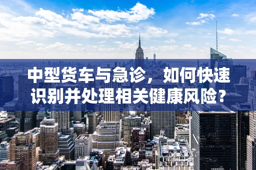 中型货车与急诊，如何快速识别并处理相关健康风险？