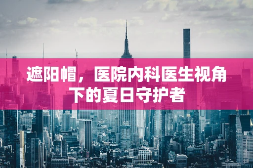 遮阳帽，医院内科医生视角下的夏日守护者
