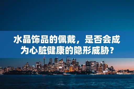 水晶饰品的佩戴，是否会成为心脏健康的隐形威胁？