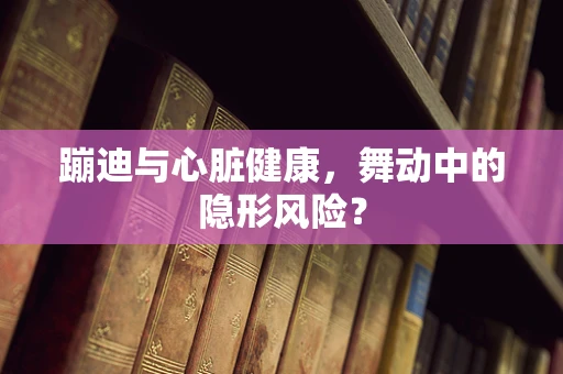 蹦迪与心脏健康，舞动中的隐形风险？