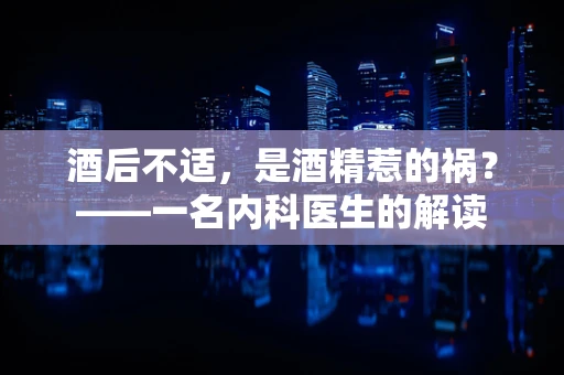 酒后不适，是酒精惹的祸？——一名内科医生的解读