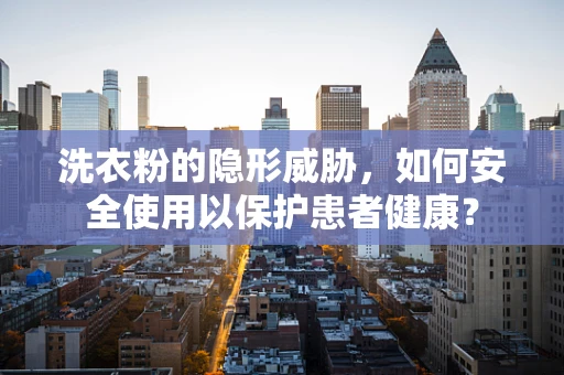 洗衣粉的隐形威胁，如何安全使用以保护患者健康？