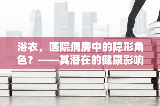 浴衣，医院病房中的隐形角色？——其潜在的健康影响与正确使用指南